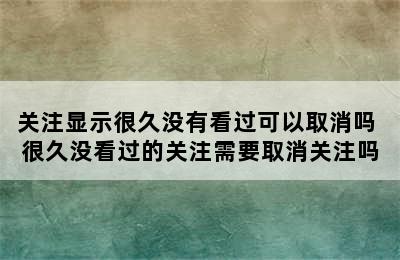 关注显示很久没有看过可以取消吗 很久没看过的关注需要取消关注吗